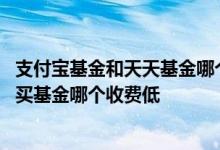 支付宝基金和天天基金哪个估值准 天天基金买基金和支付宝买基金哪个收费低
