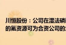 川恒股份：公司在湿法磷酸生产过程中回收利用磷矿中伴生的氟资源可为合资公司的六氟磷酸锂生产提供部分原料