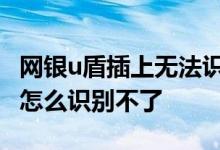 网银u盾插上无法识别工行 工行插入了网银盾怎么识别不了