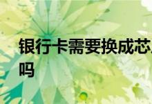 银行卡需要换成芯片卡么 银行卡需要换芯片吗