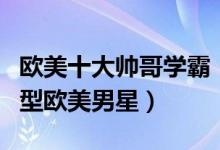 欧美十大帅哥学霸（高学历的欧美男明星学霸型欧美男星）