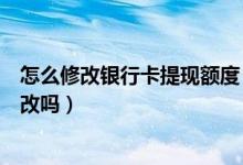 怎么修改银行卡提现额度（上海银行信用卡提现额度可以更改吗）