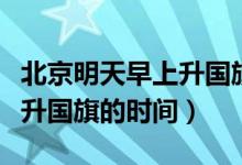 北京明天早上升国旗时间（首都北京每天早上升国旗的时间）