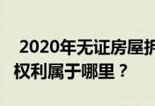  2020年无证房屋拆迁补偿新规定:无证房屋的权利属于哪里？ 