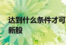 达到什么条件才可以打新股 什么条件可以打新股