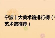 宁波十大美术馆排行榜（宁波有哪些艺术场所宁波值得去的艺术馆推荐）