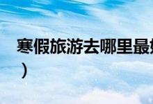 寒假旅游去哪里最好（这些目的地值得一去！）