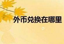 外币兑换在哪里 外币兑换在哪个银行