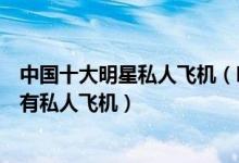 中国十大明星私人飞机（明星私人飞机排行榜中国哪些明星有私人飞机）