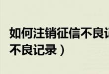 如何注销征信不良记录（如何取消信用卡征信不良记录）