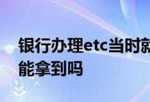 银行办理etc当时就能拿到吗 银行办etc当天能拿到吗