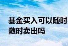 基金买入可以随时卖出吗 基金买入之后可以随时卖出吗