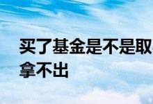 买了基金是不是取不出来了 基金买了是不是拿不出