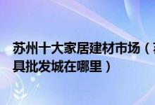 苏州十大家居建材市场（苏州大型建材批发市场排行苏州家具批发城在哪里）