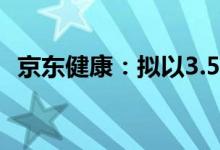 京东健康：拟以3.554亿美元收购京东资产