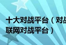 十大对战平台（对战平台哪个好用最火的游戏联网对战平台）