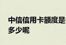 中信信用卡额度是多少钱啊 中信信用卡额度多少呢
