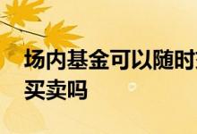 场内基金可以随时交易么 场内基金可以随时买卖吗