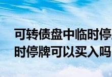可转债盘中临时停牌后还能交易吗 可转债临时停牌可以买入吗