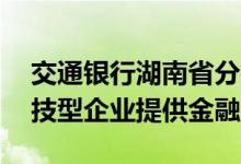 交通银行湖南省分行2021年为超过400家科技型企业提供金融支持