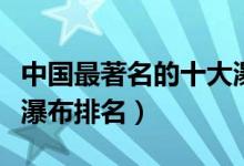 中国最著名的十大瀑布排行（中国十大最美大瀑布排名）
