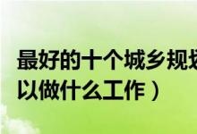 最好的十个城乡规划专业就业方向（毕业后可以做什么工作）