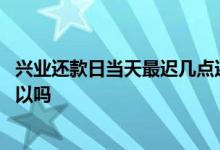 兴业还款日当天最迟几点还款 兴业信用卡还款日当天还款可以吗