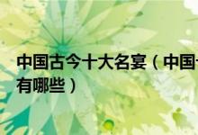 中国古今十大名宴（中国十大宴席著名宴席除了满汉全席还有哪些）