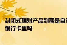 封闭式理财产品到期是自动到账吗 封闭式理财到期会自动回银行卡里吗