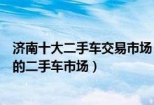 济南十大二手车交易市场（济南二手车市场哪个好济南靠谱的二手车市场）