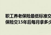 职工养老保险最低标准交15年后每月拿多少钱 哈尔滨养老保险交15年后每月拿多少钱 