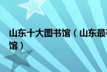 山东十大图书馆（山东最著名的十大图书馆山东有哪些图书馆）