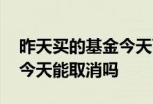 昨天买的基金今天可以卖了吗 昨天买的基金今天能取消吗
