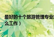 最好的十个旅游管理专业就业方向（旅游管理专业可以做什么工作）