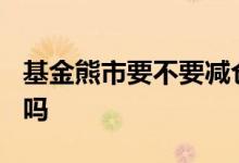 基金熊市要不要减仓? 股票型基金熊市会减仓吗
