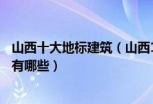 山西十大地标建筑（山西10大城市地标山西各地标志性建筑有哪些）