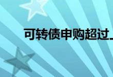 可转债申购超过上限 可转债申购上限
