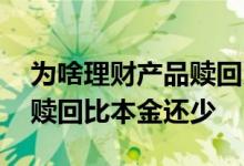 为啥理财产品赎回比本金还少 为啥理财产品赎回比本金还少