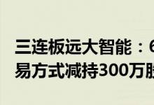 三连板远大智能：6月28日控股股东以大宗交易方式减持300万股