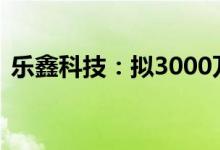 乐鑫科技：拟3000万元-6000万元回购股份