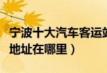 宁波十大汽车客运站（宁波有几个汽车站具体地址在哪里）