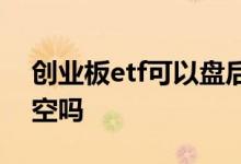 创业板etf可以盘后交易吗 创业板etf可以做空吗