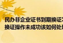 民办非企业证书到期换证怎么申请 建设银行：我的证书到期换证操作未成功该如何处理