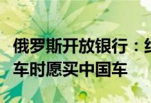 俄罗斯开放银行：约半数俄罗斯车主表示换新车时愿买中国车