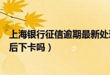 上海银行征信逾期最新处理方案（上海银行信用卡电话征信后下卡吗）