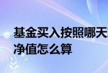 基金买入按照哪天净值 基金不同时间买进的净值怎么算