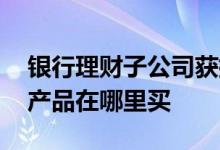 银行理财子公司获批了几家 银行理财子公司产品在哪里买