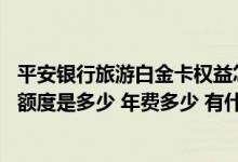 平安银行旅游白金卡权益怎么样 平安银行中国旅游信用金卡额度是多少 年费多少 有什么优惠