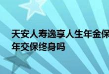 天安人寿逸享人生年金保险5年 天安人寿逸享人生年金险5年交保终身吗