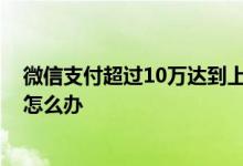 微信支付超过10万达到上限怎么办 微信支付超过限10万额怎么办